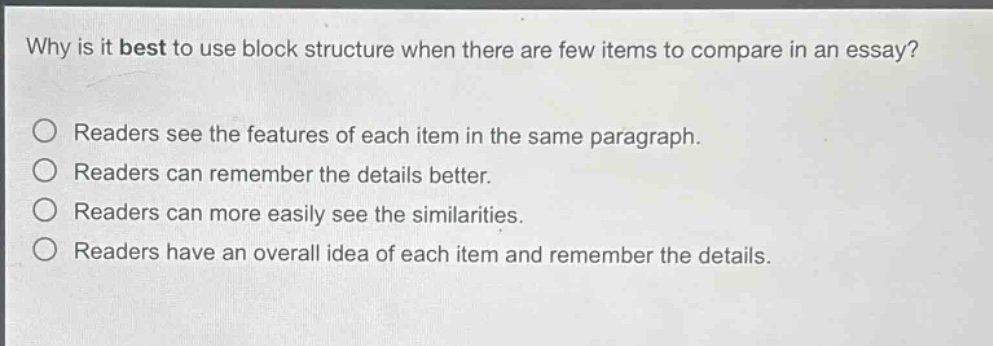 why is it best to use block structure when there are few items to compare in an essay? readers see the features of each item in the same paragraph. readers can remember the details better. readers can more easily see the similarities. readers have an overall idea of each item and remember the details.