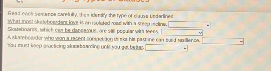 read each sentence carefully, then identify the type of clause underlined. what most skateboarders love is an isolated road with a steep incline. skateboards, which can be dangerous, are still popular with teens. a skateboarder who won a recent competition thinks his pastime can build resilience. you must keep practicing skateboarding until you get better.