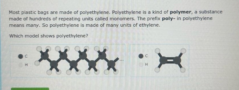 most plastic bags are made of polyethylene. polyethylene is a kind of polymer, a substance made of hundreds of repeating units called monomers. the prefix poly - in polyethylene means many. so polyethylene is made of many units of ethylene. which model shows polyethylene?