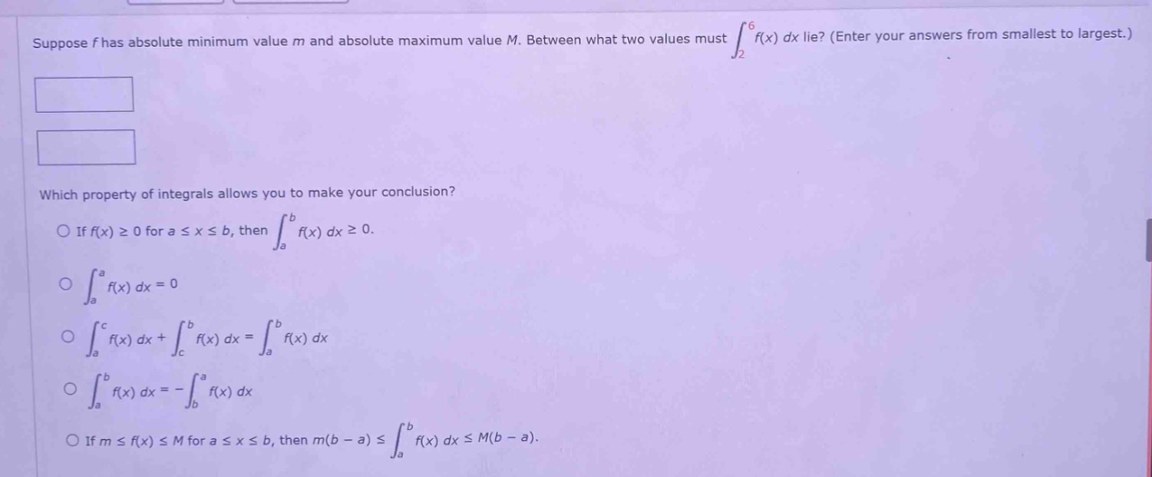 suppose f has absolute minimum value m and absolute maximum value m. between what two values must ∫₂⁶f(x) dx lie? (enter your answers from smallest to largest.) which property of integrals allows you to make your conclusion? o if f(x) ≥ 0 for a ≤ x ≤ b, then ∫ₐᵇf(x) dx ≥ 0. o ∫ₐᵃf(x) dx = 0 o ∫ₐᶜf(x) dx + ∫ᶜᵇf(x) dx = ∫ₐᵇf(x) dx o ∫ₐᵇf(x) dx = -∫ᵇₐf(x) dx o if m ≤ f(x) ≤ m for a ≤ x ≤ b, then m(b - a) ≤ ∫ₐᵇf(x) dx ≤ m(b - a).