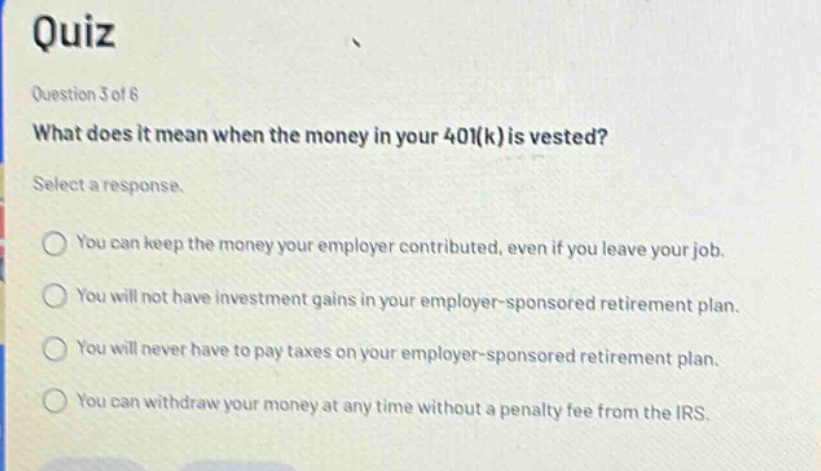 quiz question 3 of 6 what does it mean when the money in your 401(k) is vested? select a response. you can keep the money your employer contributed, even if you leave your job. you will not have investment gains in your employer - sponsored retirement plan. you will never have to pay taxes on your employer - sponsored retirement plan. you can withdraw your money at any time without a penalty fee from the irs.