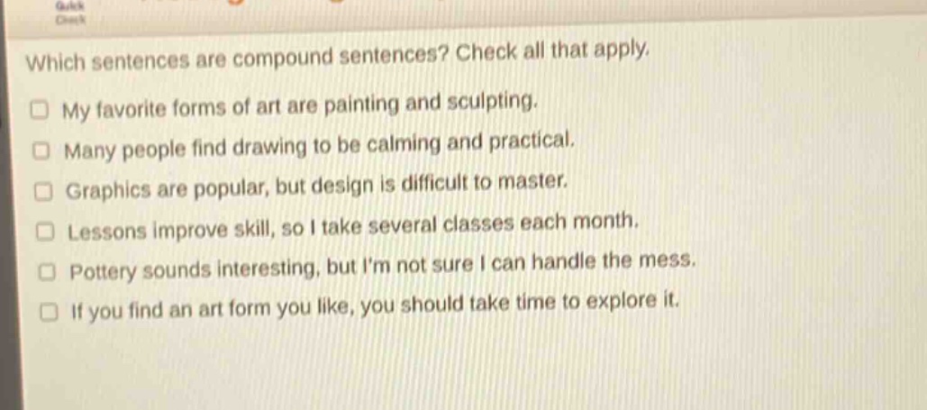 which sentences are compound sentences? check all that apply. my favorite forms of art are painting and sculpting. many people find drawing to be calming and practical. graphics are popular, but design is difficult to master. lessons improve skill, so i take several classes each month. pottery sounds interesting, but im not sure i can handle the mess. if you find an art form you like, you should take time to explore it.