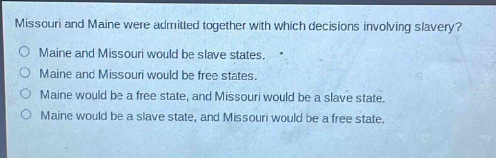 missouri and maine were admitted together with which decisions involving slavery?\no maine and missouri would be slave states.\no maine and missouri would be free states.\no maine would be a free state, and missouri would be a slave state.\no maine would be a slave state, and missouri would be a free state.