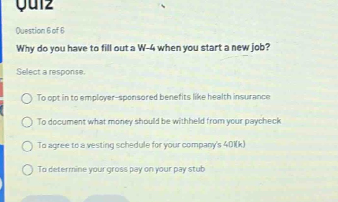 quiz question 6 of 6 why do you have to fill out a w - 4 when you start a new job? select a response. to opt in to employer - sponsored benefits like health insurance to document what money should be withheld from your paycheck to agree to a vesting schedule for your companys 401(k) to determine your gross pay on your pay stub