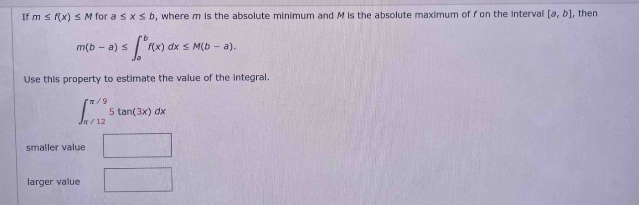if m ≤ f(x) ≤ m for a ≤ x ≤ b, where m is the absolute minimum and m is the absolute maximum of f on the interval a, b, then m(b - a) ≤ ∫a to b f(x) dx ≤ m(b - a). use this property to estimate the value of the integral. ∫π/12 to π/9 5 tan(3x) dx smaller value larger value