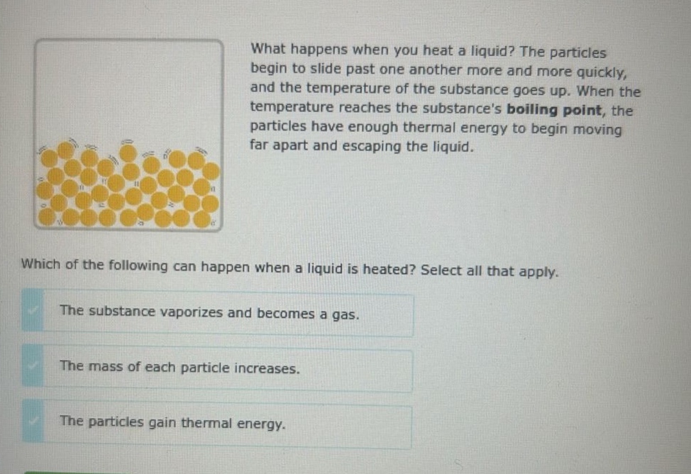 what happens when you heat a liquid? the particles begin to slide past one another more and more quickly, and the temperature of the substance goes up. when the temperature reaches the substances boiling point, the particles have enough thermal energy to begin moving far apart and escaping the liquid. which of the following can happen when a liquid is heated? select all that apply. the substance vaporizes and becomes a gas. the mass of each particle increases. the particles gain thermal energy.