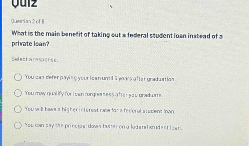 question 2 of 6 what is the main benefit of taking out a federal student loan instead of a private loan? select a response. you can defer paying your loan until 5 years after graduation. you may qualify for loan forgiveness after you graduate. you will have a higher interest rate for a federal student loan. you can pay the principal down faster on a federal student loan.