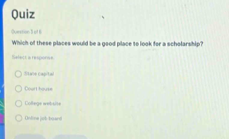 quiz\nquestion 3 of 6\nwhich of these places would be a good place to look for a scholarship?\nselect a response.\nstate capital\ncourt house\ncollege website\nonline job board