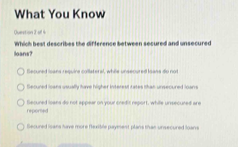 what you know\nquestion 2 of 4\nwhich best describes the difference between secured and unsecured loans?\nsecured loans require collateral, while unsecured loans do not\nsecured loans usually have higher interest rates than unsecured loans\nsecured loans do not appear on your credit report, while unsecured are reported\nsecured loans have more flexible payment plans than unsecured loans