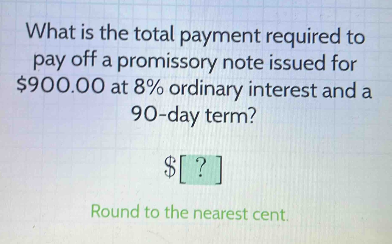 what is the total payment required to pay off a promissory note issued for $900.00 at 8% ordinary interest and a 90 - day term? $? round to the nearest cent.