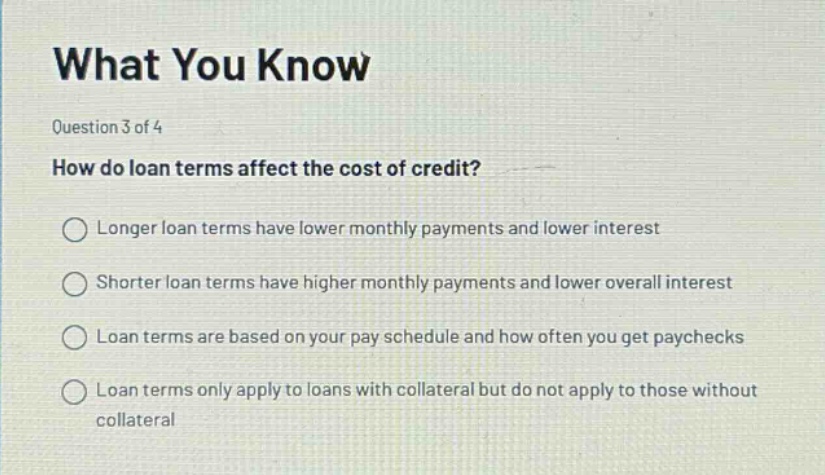 what you know\nquestion 3 of 4\nhow do loan terms affect the cost of credit?\nlonger loan terms have lower monthly payments and lower interest\nshorter loan terms have higher monthly payments and lower overall interest\nloan terms are based on your pay schedule and how often you get paychecks\nloan terms only apply to loans with collateral but do not apply to those without collateral
