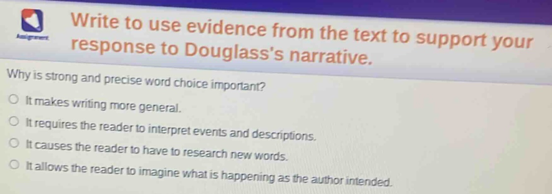 write to use evidence from the text to support your response to douglasss narrative. why is strong and precise word choice important? it makes writing more general. it requires the reader to interpret events and descriptions. it causes the reader to have to research new words. it allows the reader to imagine what is happening as the author intended.