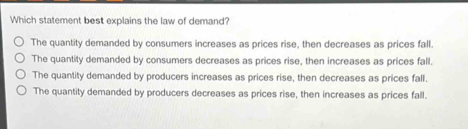 which statement best explains the law of demand? the quantity demanded by consumers increases as prices rise, then decreases as prices fall. the quantity demanded by consumers decreases as prices rise, then increases as prices fall. the quantity demanded by producers increases as prices rise, then decreases as prices fall. the quantity demanded by producers decreases as prices rise, then increases as prices fall.