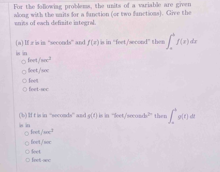 for the following problems, the units of a variable are given along with the units for a function (or two functions). give the units of each definite integral. (a) if x is in “seconds” and f(x) is in “feet/second” then ∫a to b f(x) dx is in \no feet/sec²\no feet/sec\no feet\no feet·sec\n(b) if t is in “seconds” and g(t) is in “feet/seconds²” then ∫a to b g(t) dt is in \no feet/sec²\no feet/sec\no feet\no feet·sec