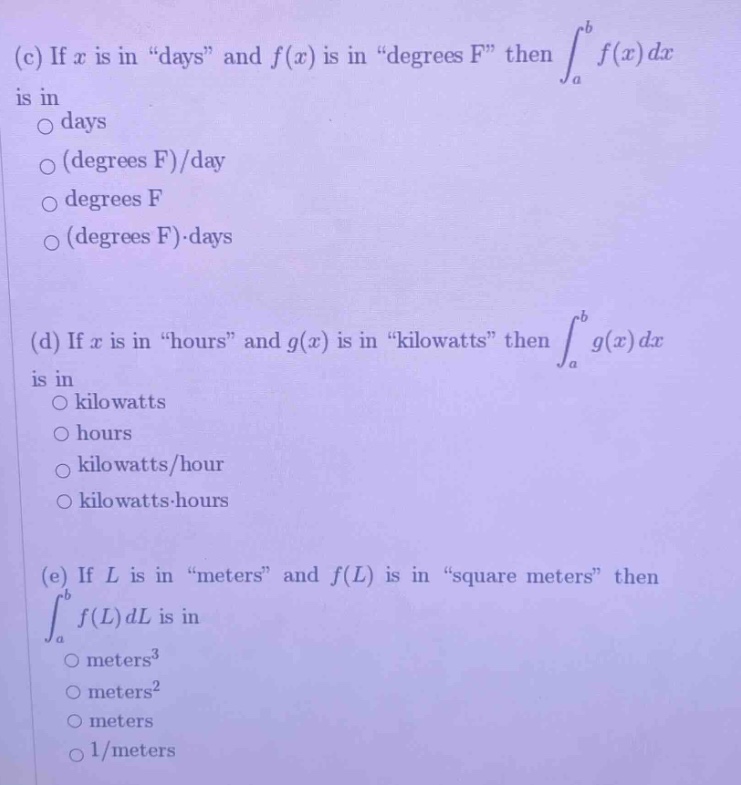 (c) if x is in \days\ and f(x) is in \degrees f\ then ∫a to b f(x) dx is in\ndays\n(degrees f)/day\ndegrees f\n(degrees f)·days\n\n(d) if x is in \hours\ and g(x) is in \kilowatts\ then ∫a to b g(x) dx is in\nkilowatts\nhours\nkilowatts/hour\nkilowatts·hours\n\n(e) if l is in \meters\ and f(l) is in \square meters\ then ∫a to b f(l) dl is in\nmeters³\nmeters²\nmeters\n1/meters