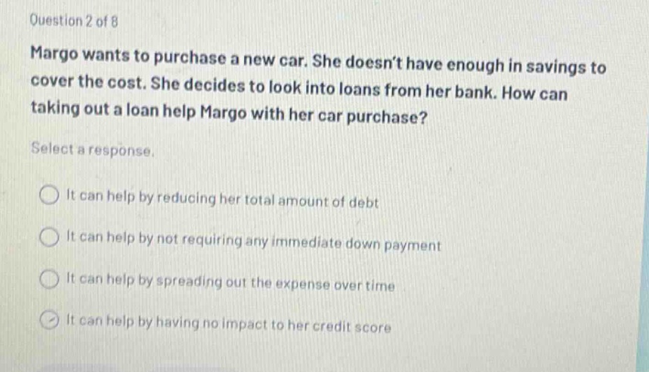 question 2 of 8 margo wants to purchase a new car. she doesn’t have enough in savings to cover the cost. she decides to look into loans from her bank. how can taking out a loan help margo with her car purchase? select a response. it can help by reducing her total amount of debt it can help by not requiring any immediate down payment it can help by spreading out the expense over time it can help by having no impact to her credit score