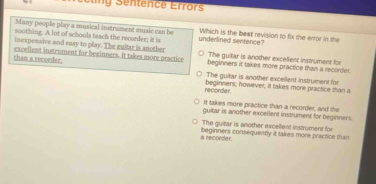 many people play a musical instrument music can be soothing. a lot of schools teach the recorder; it is inexpensive and easy to play. the guitar is another excellent instrument for beginners, it takes more practice than a recorder. which is the best revision to fix the error in the underlined sentence? the guitar is another excellent instrument for beginners it takes more practice than a recorder. the guitar is another excellent instrument for beginners; however, it takes more practice than a recorder. it takes more practice than a recorder, and the guitar is another excellent instrument for beginners. the guitar is another excellent instrument for beginners consequently it takes more practice than a recorder.