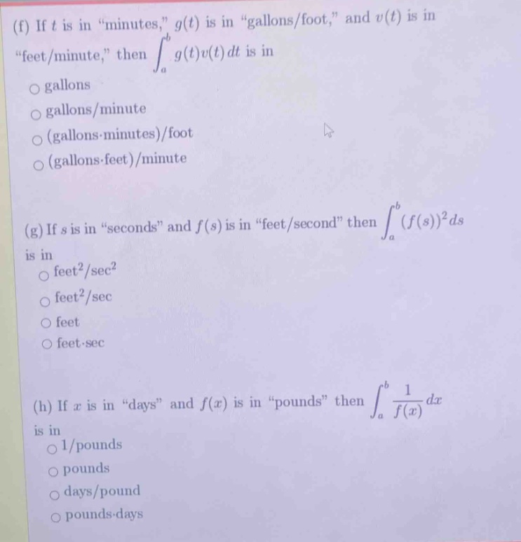 (f) if t is in \minutes,\ g(t) is in \gallons/foot,\ and v(t) is in \feet/minute,\ then ∫a to b g(t)v(t)dt is in \no gallons\no gallons/minute\no (gallons·minutes)/foot\no (gallons·feet)/minute\n\n(g) if s is in \seconds\ and f(s) is in \feet/second\ then ∫a to b (f(s))²ds is in \no feet²/sec²\no feet²/sec\no feet\no feet·sec\n\n(h) if x is in \days\ and f(x) is in \pounds\ then ∫a to b 1/f(x)dx is in \no 1/pounds\no pounds\no days/pound\no pounds·days