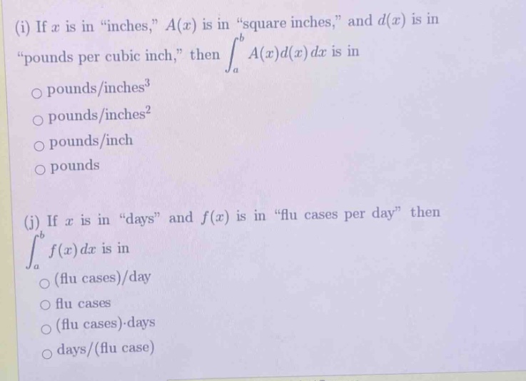 (i) if x is in “inches,” a(x) is in “square inches,” and d(x) is in “pounds per cubic inch,” then ∫a to b a(x)d(x)dx is in\no pounds/inches³\no pounds/inches²\no pounds/inch\no pounds\n\n(j) if x is in “days” and f(x) is in “flu cases per day” then ∫a to b f(x)dx is in\no (flu cases)/day\no flu cases\no (flu cases)·days\no days/(flu case)