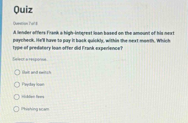 quiz\nquestion 7 of 8\na lender offers frank a high - interest loan based on the amount of his next paycheck. hell have to pay it back quickly, within the next month. which type of predatory loan offer did frank experience?\nselect a response.\nbait and switch\npayday loan\nhidden fees\nphishing scam