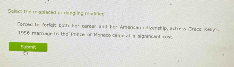 select the misplaced or dangling modifier. forced to forfeit both her career and her american citizenship, actress grace kellys 1956 marriage to the prince of monaco came at a significant cost.