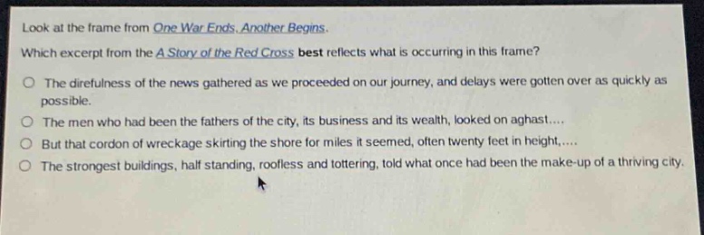 look at the frame from one war ends. another begins. which excerpt from the a story of the red cross best reflects what is occurring in this frame? the direfulness of the news gathered as we proceeded on our journey, and delays were gotten over as quickly as possible. the men who had been the fathers of the city, its business and its wealth, looked on aghast.... but that cordon of wreckage skirting the shore for miles it seemed, often twenty feet in height,.... the strongest buildings, half standing, roofless and tottering, told what once had been the make - up of a thriving city.