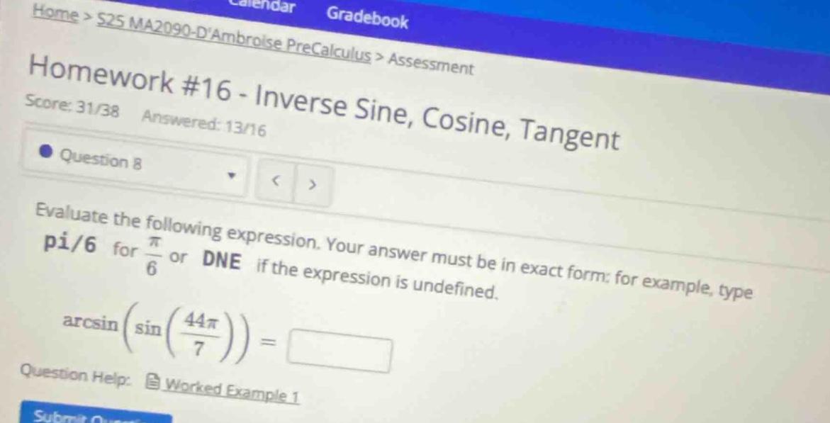 home > s25 ma2090 - dambroise precalculus > assessment\nhomework #16 - inverse sine, cosine, tangent\nscore: 31/38 answered: 13/16\nquestion 8\nevaluate the following expression. your answer must be in exact form: for example, type pi/6 for π/6 or dne if the expression is undefined.\narcsin(sin(44π/7)) =