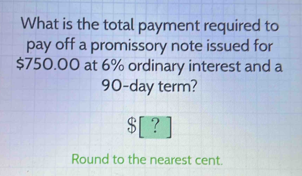 what is the total payment required to pay off a promissory note issued for $750.00 at 6% ordinary interest and a 90 - day term? $? round to the nearest cent.