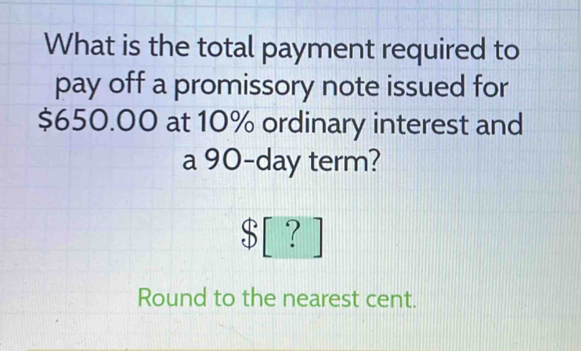 what is the total payment required to pay off a promissory note issued for $650.00 at 10% ordinary interest and a 90 - day term? $? round to the nearest cent.