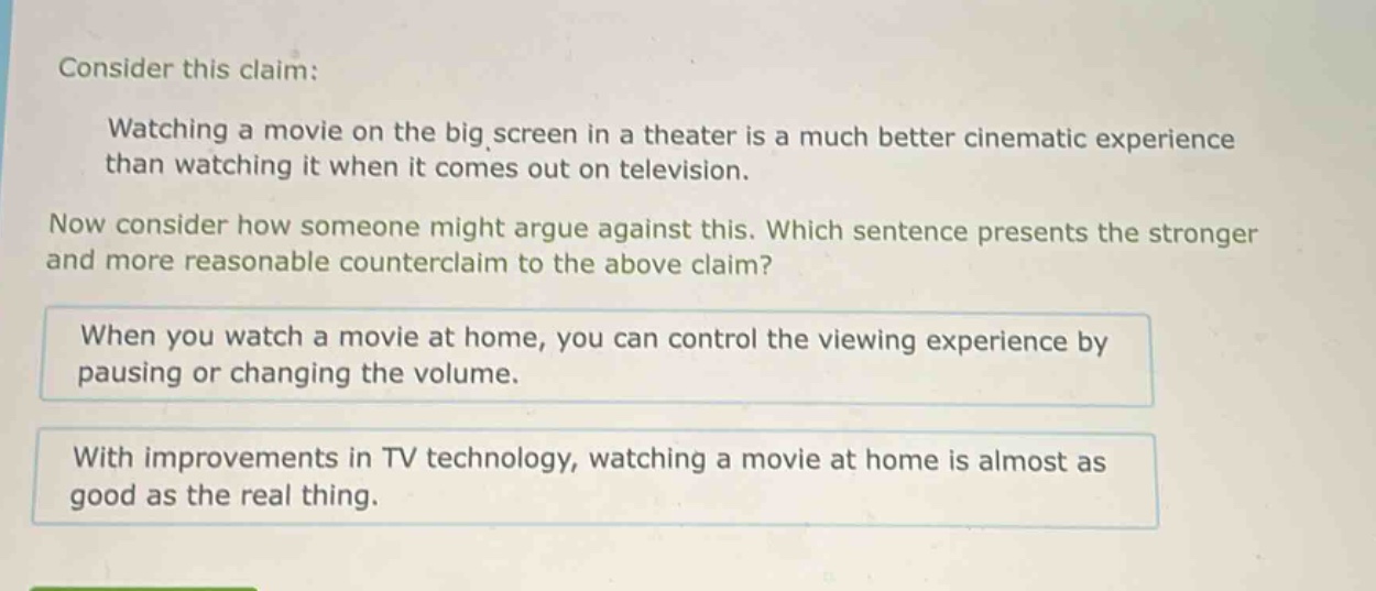 consider this claim: watching a movie on the big screen in a theater is a much better cinematic experience than watching it when it comes out on television. now consider how someone might argue against this. which sentence presents the stronger and more reasonable counterclaim to the above claim? when you watch a movie at home, you can control the viewing experience by pausing or changing the volume. with improvements in tv technology, watching a movie at home is almost as good as the real thing.