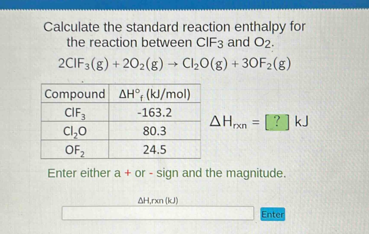 calculate the standard reaction enthalpy for the reaction between clf3 and o2. 2clf3(g) + 2o2(g) → cl2o(g) + 3of2(g) compound δh°f (kj/mol) clf3 -163.2 cl2o 80.3 of2 24.5 δhrxn = ? kj enter either a + or - sign and the magnitude. δh,rxn (kj)