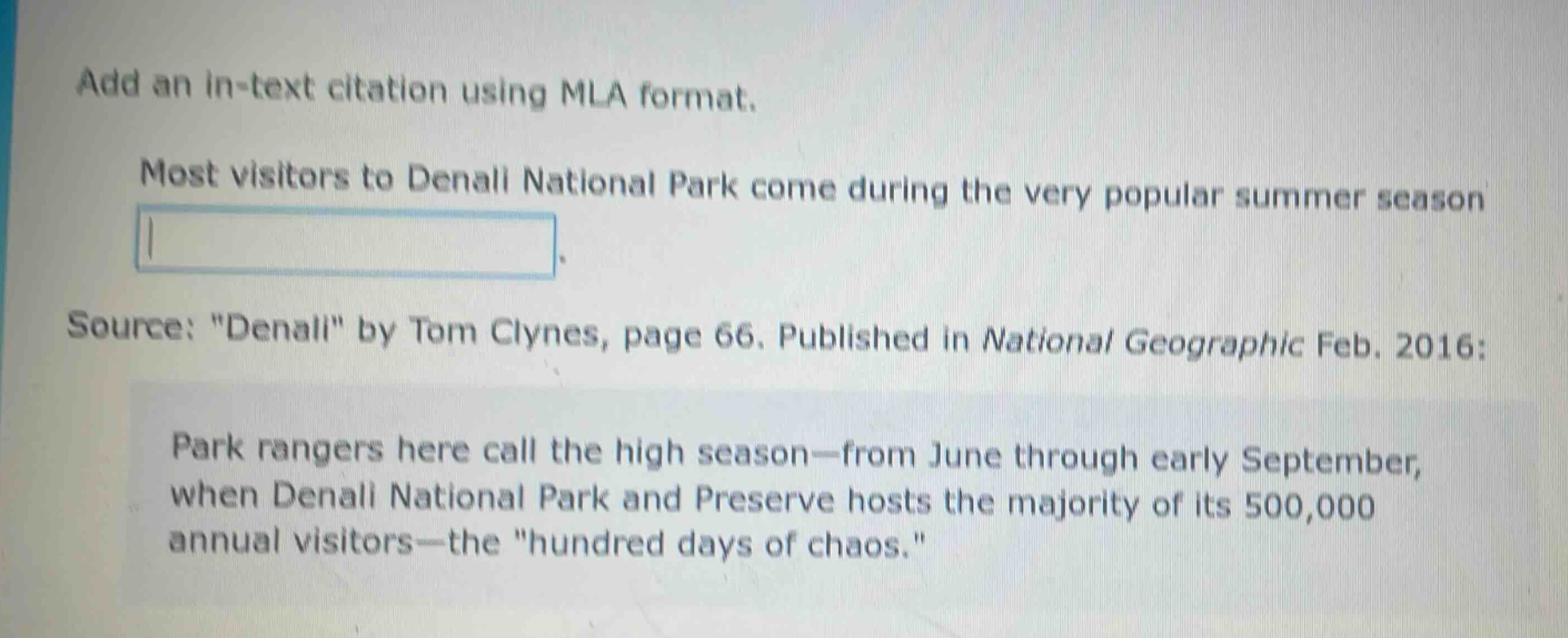 add an in - text citation using mla format. most visitors to denali national park come during the very popular summer season. source: \denali\ by tom clynes, page 66. published in national geographic feb. 2016: park rangers here call the high season—from june through early september, when denali national park and preserve hosts the majority of its 500,000 annual visitors—the \hundred days of chaos.\