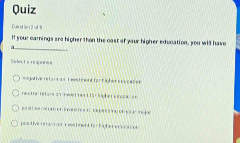 quiz\nquestion 2 of 6\nif your earnings are higher than the cost of your higher education, you will have a______\nselect a response.\nnegative return on investment for higher education\nneutral return on investment for higher education\npositive return on investment, depending on your major\npositive return on investment for higher education