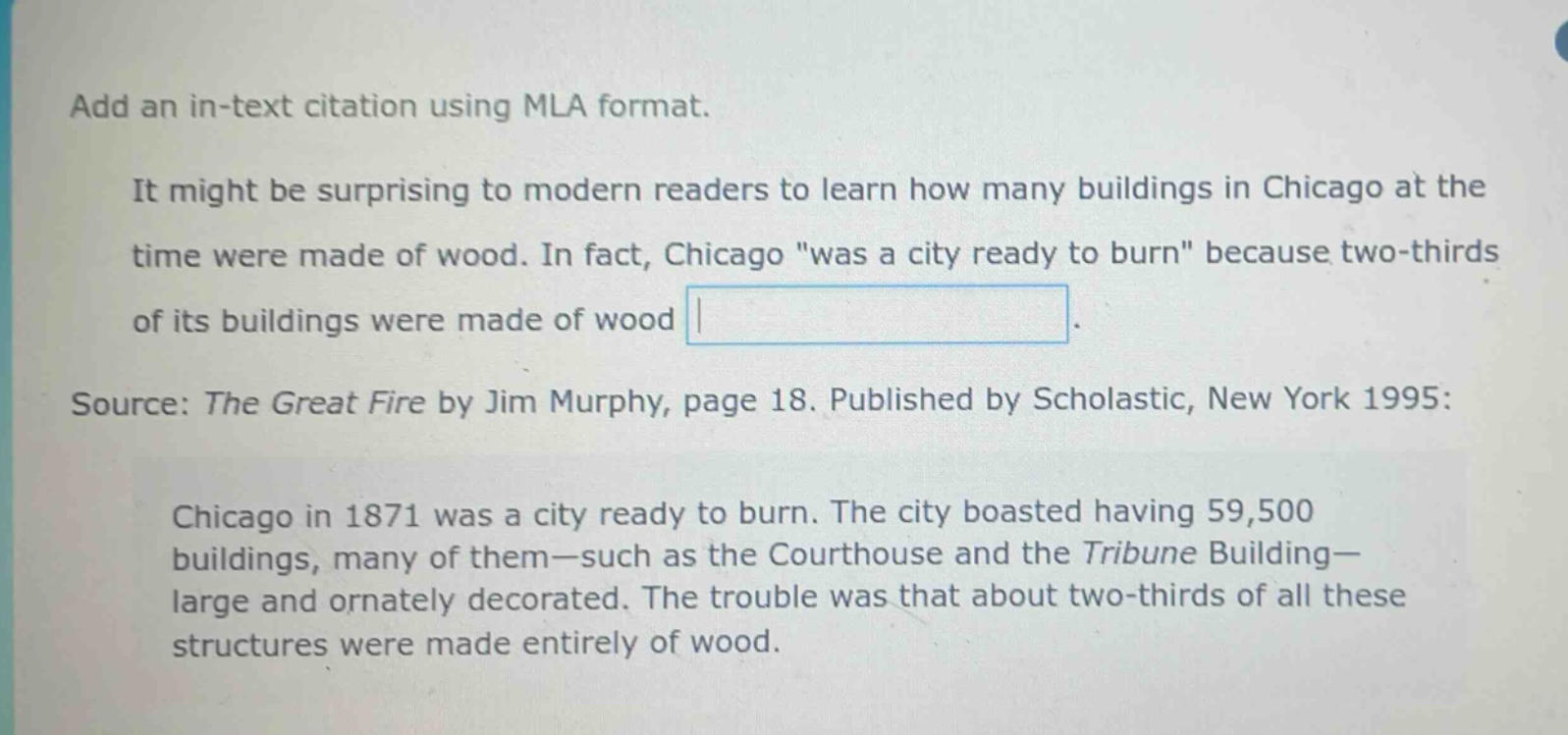 add an in - text citation using mla format. it might be surprising to modern readers to learn how many buildings in chicago at the time were made of wood. in fact, chicago \was a city ready to burn\ because two - thirds of its buildings were made of wood. source: the great fire by jim murphy, page 18. published by scholastic, new york 1995: chicago in 1871 was a city ready to burn. the city boasted having 59,500 buildings, many of them - such as the courthouse and the tribune building - large and ornately decorated. the trouble was that about two - thirds of all these structures were made entirely of wood.
