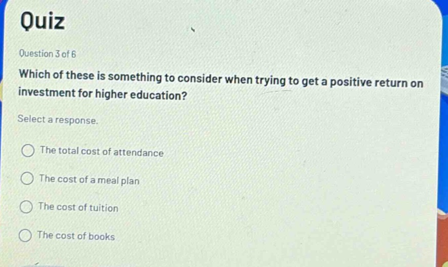 quiz question 3 of 6 which of these is something to consider when trying to get a positive return on investment for higher education? select a response. the total cost of attendance the cost of a meal plan the cost of tuition the cost of books