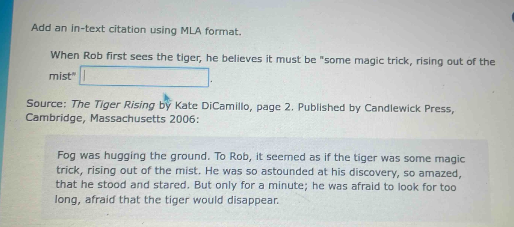 add an in - text citation using mla format. when rob first sees the tiger, he believes it must be \some magic trick, rising out of the mist\. source: the tiger rising by kate dicamillo, page 2. published by candlewick press, cambridge, massachusetts 2006: fog was hugging the ground. to rob, it seemed as if the tiger was some magic trick, rising out of the mist. he was so astounded at his discovery, so amazed, that he stood and stared. but only for a minute; he was afraid to look for too long, afraid that the tiger would disappear.