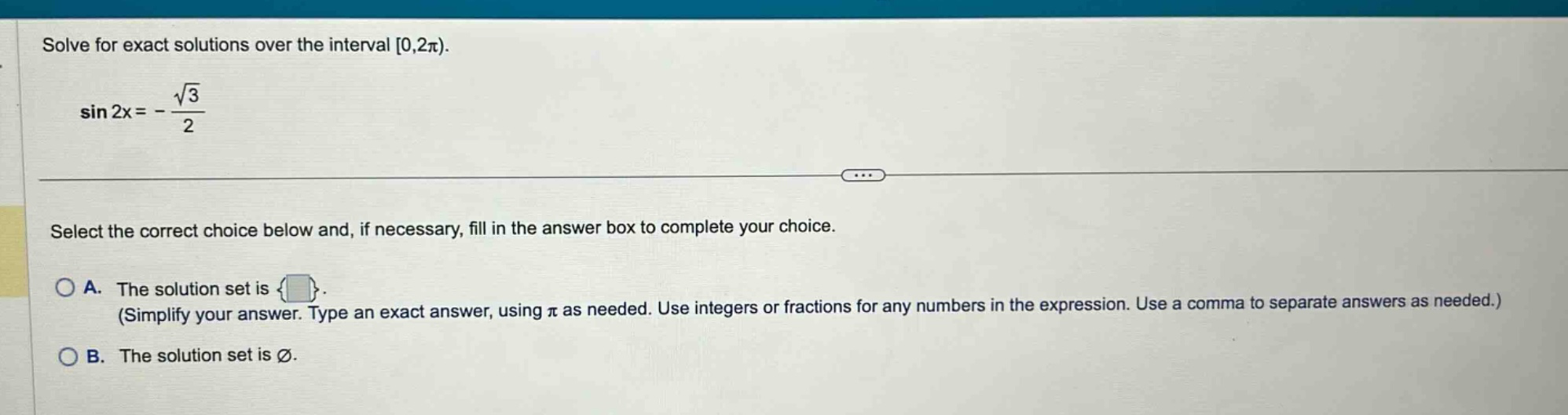 solve for exact solutions over the interval 0,2π). sin 2x = -√3/2 select the correct choice below and, if necessary, fill in the answer box to complete your choice. a. the solution set is { }. (simplify your answer. type an exact answer, using π as needed. use integers or fractions for any numbers in the expression. use a comma to separate answers as needed.) b. the solution set is ∅.