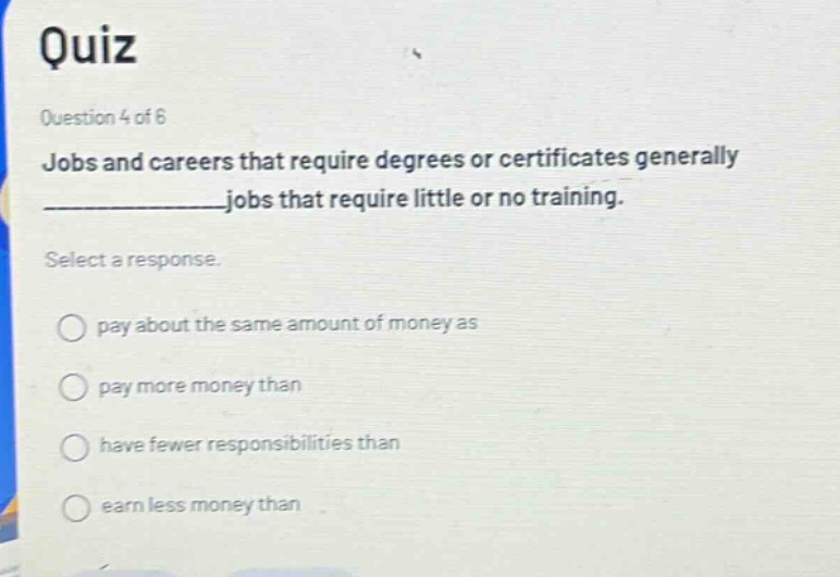 quiz\nquestion 4 of 6\njobs and careers that require degrees or certificates generally ______________ jobs that require little or no training.\nselect a response.\npay about the same amount of money as\npay more money than\nhave fewer responsibilities than\nearn less money than