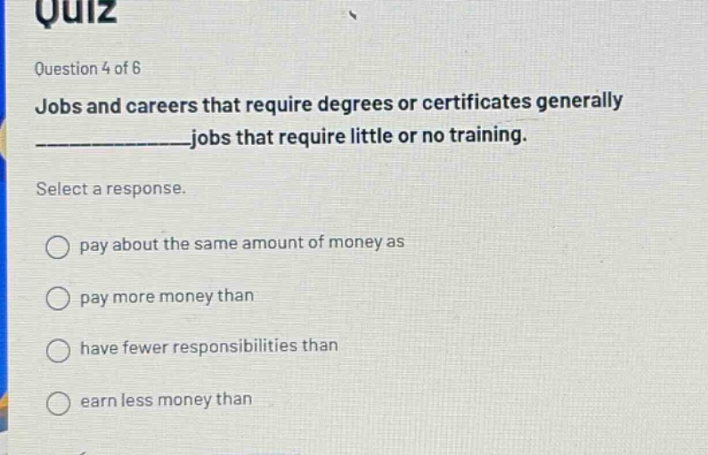 quiz question 4 of 6 jobs and careers that require degrees or certificates generally ______________jobs that require little or no training. select a response. pay about the same amount of money as pay more money than have fewer responsibilities than earn less money than