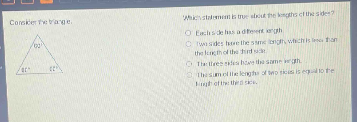 consider the triangle. which statement is true about the lengths of the sides? each side has a different length. two sides have the same length, which is less than the length of the third side. the three sides have the same length. the sum of the lengths of two sides is equal to the length of the third side.