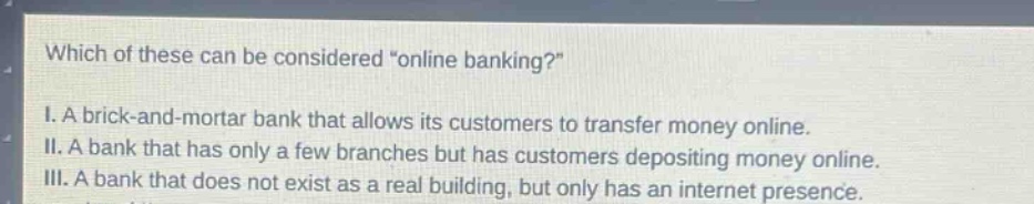 which of these can be considered \online banking?\ i. a brick - and - mortar bank that allows its customers to transfer money online. ii. a bank that has only a few branches but has customers depositing money online. iii. a bank that does not exist as a real building, but only has an internet presence.
