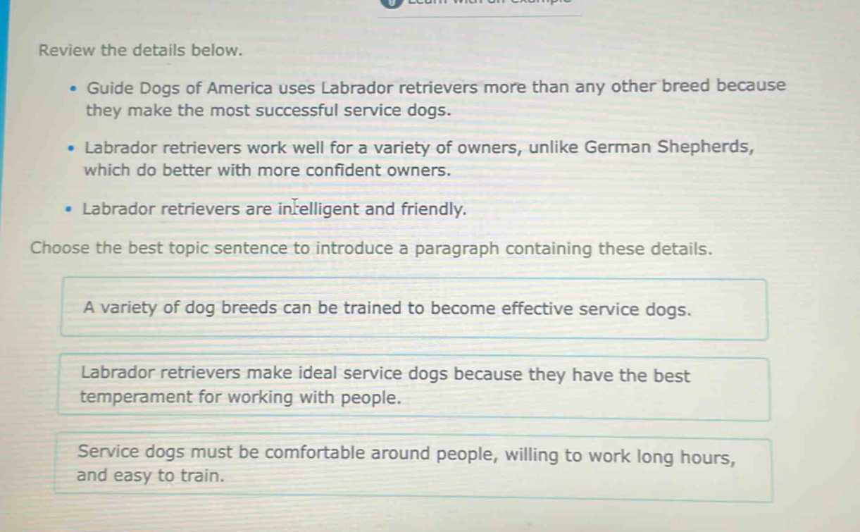 review the details below. guide dogs of america uses labrador retrievers more than any other breed because they make the most successful service dogs. labrador retrievers work well for a variety of owners, unlike german shepherds, which do better with more confident owners. labrador retrievers are intelligent and friendly. choose the best topic sentence to introduce a paragraph containing these details. a variety of dog breeds can be trained to become effective service dogs. labrador retrievers make ideal service dogs because they have the best temperament for working with people. service dogs must be comfortable around people, willing to work long hours, and easy to train.