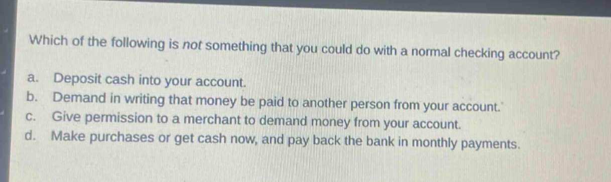 which of the following is not something that you could do with a normal checking account? a. deposit cash into your account. b. demand in writing that money be paid to another person from your account. c. give permission to a merchant to demand money from your account. d. make purchases or get cash now, and pay back the bank in monthly payments.