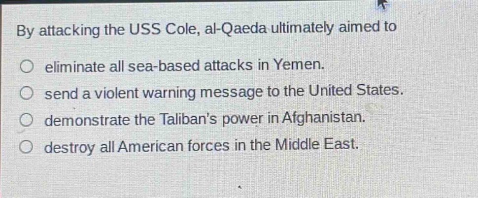 by attacking the uss cole, al - qaeda ultimately aimed to\no eliminate all sea - based attacks in yemen.\no send a violent warning message to the united states.\no demonstrate the talibans power in afghanistan.\no destroy all american forces in the middle east.