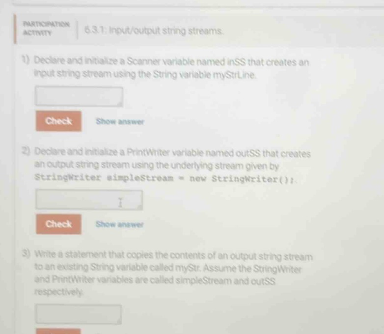 participation activity 6.3.1: input/output string streams. 1) declare and initialize a scanner variable named inss that creates an input string stream using the string variable mystrline. 2) declare and initialize a printwriter variable named outss that creates an output string stream using the underlying stream given by stringwriter simplestream = new stringwriter(); 3) write a statement that copies the contents of an output string stream to an existing string variable called mystr. assume the stringwriter and printwriter variables are called simplestream and outss respectively.