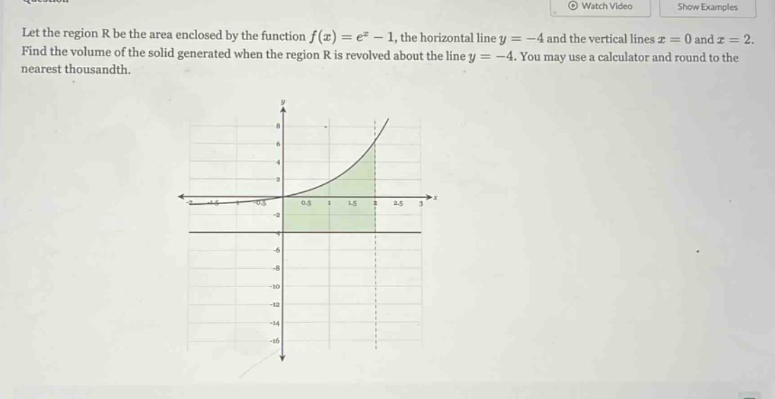 let the region r be the area enclosed by the function f(x)=e^x - 1, the horizontal line y = -4 and the vertical lines x = 0 and x = 2. find the volume of the solid generated when the region r is revolved about the line y = -4. you may use a calculator and round to the nearest thousandth.