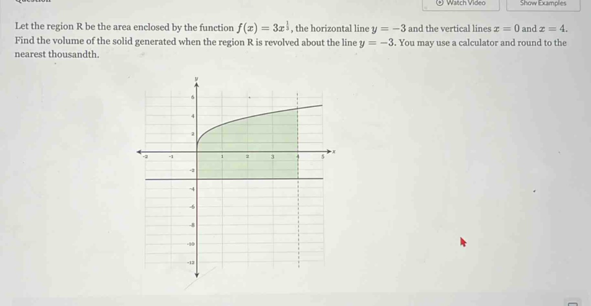 let the region r be the area enclosed by the function f(x)=3x^(1/3), the horizontal line y = - 3 and the vertical lines x = 0 and x = 4. find the volume of the solid generated when the region r is revolved about the line y = - 3. you may use a calculator and round to the nearest thousandth.