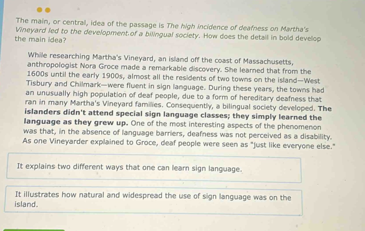 the main, or central, idea of the passage is the high incidence of deafness on marthas vineyard led to the development of a bilingual society. how does the detail in bold develop the main idea? while researching marthas vineyard, an island off the coast of massachusetts, anthropologist nora groce made a remarkable discovery. she learned that from the 1600s until the early 1900s, almost all the residents of two towns on the island—west tisbury and chilmark—were fluent in sign language. during these years, the towns had an unusually high population of deaf people, due to a form of hereditary deafness that ran in many marthas vineyard families. consequently, a bilingual society developed. the islanders didnt attend special sign language classes; they simply learned the language as they grew up. one of the most interesting aspects of the phenomenon was that, in the absence of language barriers, deafness was not perceived as a disability. as one vineyarder explained to groce, deaf people were seen as \just like everyone else.\ it explains two different ways that one can learn sign language. it illustrates how natural and widespread the use of sign language was on the island.