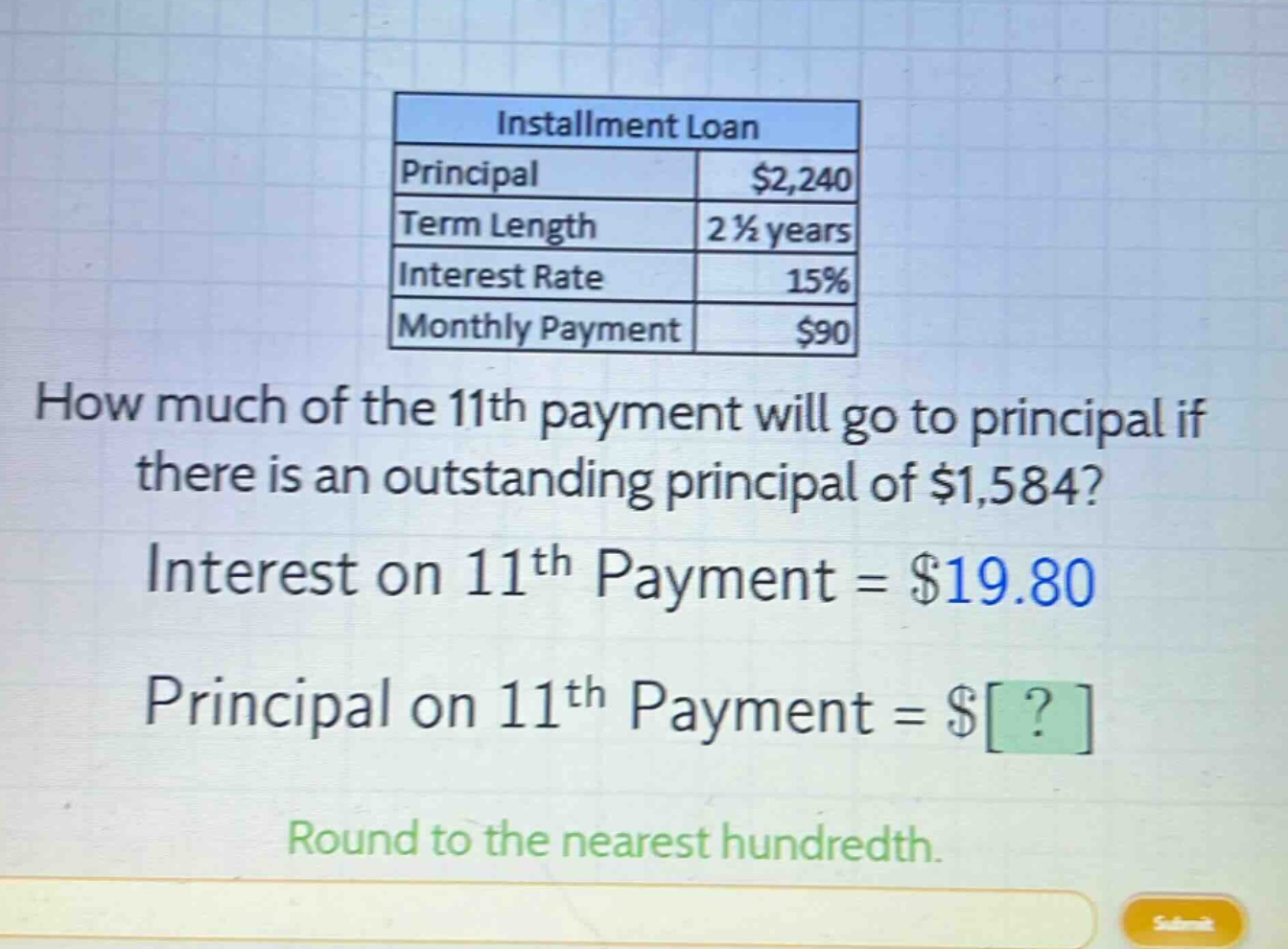 installment loan principal $2,240 term length 2 1/2 years interest rate 15% monthly payment $90 how much of the 11th payment will go to principal if there is an outstanding principal of $1,584? interest on 11th payment = $19.80 principal on 11th payment = $? round to the nearest hundredth.