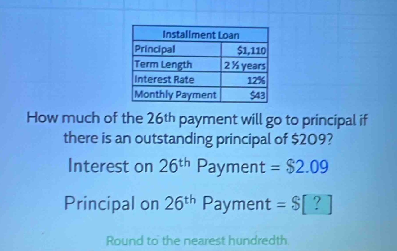 installment loan principal $1,110 term length 2 1/2 years interest rate 12% monthly payment $43 how much of the 26th payment will go to principal if there is an outstanding principal of $209? interest on 26th payment = $2.09 principal on 26th payment = $? round to the nearest hundredth.